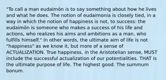 "To call a man eudaimōn is to say something about how he lives and what he does. The notion of eudaimonia is closely tied, in a way in which the notion of happiness is not, to success: the eudaimōn is someone who makes a success of his life and actions, who realizes his aims and ambitions as a man, who fulfills himself." In other words, the ultimate aim of life is not "happiness" as we know it, but more of a sense of ACTUALIZATION. True happiness, in the Aristotelian sense, MUST include the successful actualization of our potentialities. THAT is the ultimate purpose of life. The highest good. The summum bonum.