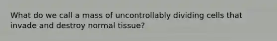 What do we call a mass of uncontrollably dividing cells that invade and destroy normal tissue?