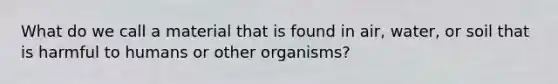 What do we call a material that is found in air, water, or soil that is harmful to humans or other organisms?