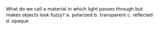 What do we call a material in which light passes through but makes objects look fuzzy? a. polarized b. transparent c. reflected d. opaque