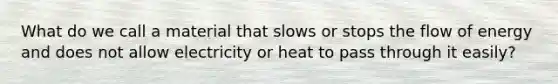 What do we call a material that slows or stops the flow of energy and does not allow electricity or heat to pass through it easily?