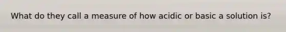 What do they call a measure of how acidic or basic a solution is?