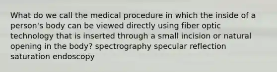 What do we call the medical procedure in which the inside of a person's body can be viewed directly using fiber optic technology that is inserted through a small incision or natural opening in the body? spectrography specular reflection saturation endoscopy