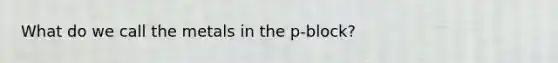 What do we call the metals in the p-block?