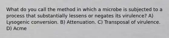 What do you call the method in which a microbe is subjected to a process that substantially lessens or negates its virulence? A) Lysogenic conversion. B) Attenuation. C) Transposal of virulence. D) Acme