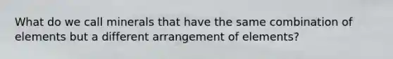What do we call minerals that have the same combination of elements but a different arrangement of elements?