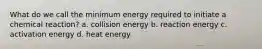 What do we call the minimum energy required to initiate a chemical reaction? a. collision energy b. reaction energy c. activation energy d. heat energy