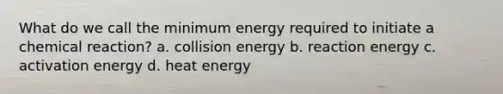 What do we call the minimum energy required to initiate a chemical reaction? a. collision energy b. reaction energy c. activation energy d. heat energy