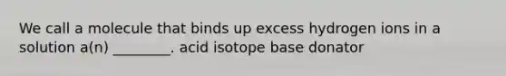 We call a molecule that binds up excess hydrogen ions in a solution a(n) ________. acid isotope base donator