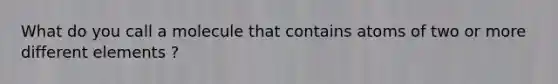 What do you call a molecule that contains atoms of two or more different elements ?