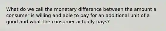 What do we call the monetary difference between the amount a consumer is willing and able to pay for an additional unit of a good and what the consumer actually pays?