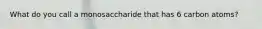 What do you call a monosaccharide that has 6 carbon atoms?