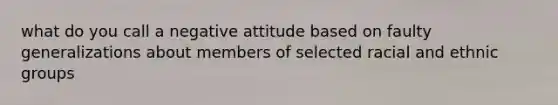 what do you call a negative attitude based on faulty generalizations about members of selected racial and ethnic groups