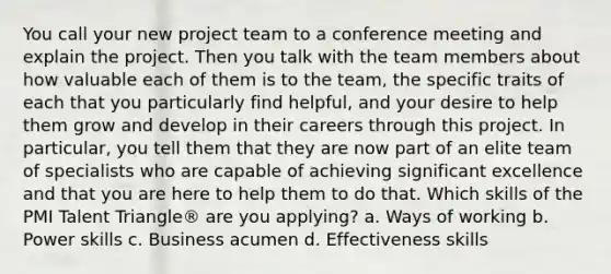 You call your new project team to a conference meeting and explain the project. Then you talk with the team members about how valuable each of them is to the team, the specific traits of each that you particularly find helpful, and your desire to help them grow and develop in their careers through this project. In particular, you tell them that they are now part of an elite team of specialists who are capable of achieving significant excellence and that you are here to help them to do that. Which skills of the PMI Talent Triangle® are you applying? a. Ways of working b. Power skills c. Business acumen d. Effectiveness skills