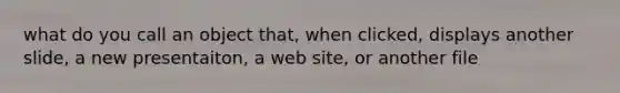 what do you call an object that, when clicked, displays another slide, a new presentaiton, a web site, or another file