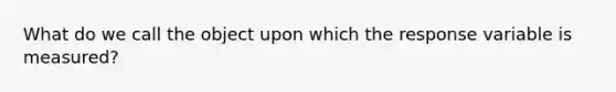 What do we call the object upon which the response variable is measured?