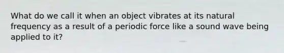 What do we call it when an object vibrates at its natural frequency as a result of a periodic force like a sound wave being applied to it?