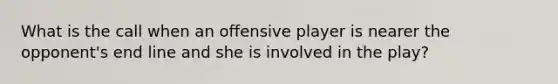 What is the call when an offensive player is nearer the opponent's end line and she is involved in the play?