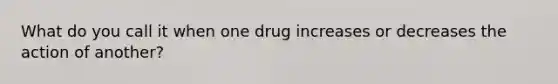 What do you call it when one drug increases or decreases the action of another?