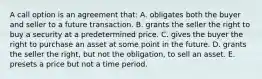 A call option is an agreement that: A. obligates both the buyer and seller to a future transaction. B. grants the seller the right to buy a security at a predetermined price. C. gives the buyer the right to purchase an asset at some point in the future. D. grants the seller the right, but not the obligation, to sell an asset. E. presets a price but not a time period.