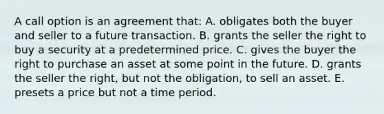 A call option is an agreement that: A. obligates both the buyer and seller to a future transaction. B. grants the seller the right to buy a security at a predetermined price. C. gives the buyer the right to purchase an asset at some point in the future. D. grants the seller the right, but not the obligation, to sell an asset. E. presets a price but not a time period.