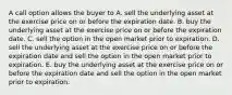 A call option allows the buyer to A. sell the underlying asset at the exercise price on or before the expiration date. B. buy the underlying asset at the exercise price on or before the expiration date. C. sell the option in the open market prior to expiration. D. sell the underlying asset at the exercise price on or before the expiration date and sell the option in the open market prior to expiration. E. buy the underlying asset at the exercise price on or before the expiration date and sell the option in the open market prior to expiration.