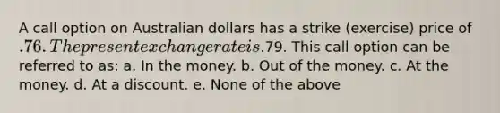 A call option on Australian dollars has a strike (exercise) price of .76. The present exchange rate is.79. This call option can be referred to as: a. In the money. b. Out of the money. c. At the money. d. At a discount. e. None of the above