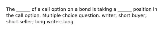 The ______ of a call option on a bond is taking a ______ position in the call option. Multiple choice question. writer; short buyer; short seller; long writer; long