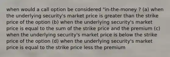 when would a call option be considered "in-the-money ? (a) when the underlying security's market price is greater than the strike price of the option (b) when the underlying security's market price is equal to the sum of the strike price and the premium (c) when the underlying security's market price is below the strike price of the option (d) when the underlying security's market price is equal to the strike price less the premium