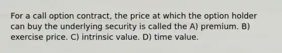 For a call option contract, the price at which the option holder can buy the underlying security is called the A) premium. B) exercise price. C) intrinsic value. D) time value.