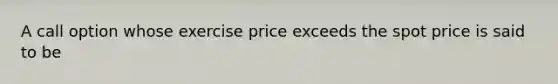 A call option whose exercise price exceeds the spot price is said to be