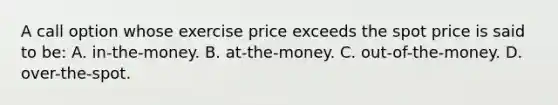 A call option whose exercise price exceeds the spot price is said to be: A. in-the-money. B. at-the-money. C. out-of-the-money. D. over-the-spot.