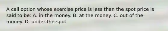 A call option whose exercise price is less than the spot price is said to be: A. in-the-money. B. at-the-money. C. out-of-the-money. D. under-the-spot