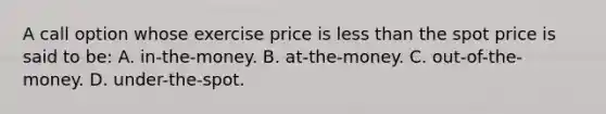 A call option whose exercise price is less than the spot price is said to be: A. in-the-money. B. at-the-money. C. out-of-the-money. D. under-the-spot.