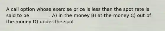 A call option whose exercise price is less than the spot rate is said to be ________. A) in-the-money B) at-the-money C) out-of-the-money D) under-the-spot