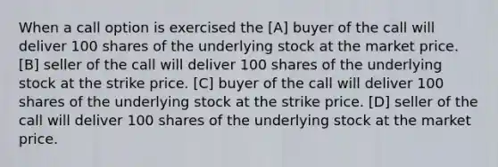 When a call option is exercised the [A] buyer of the call will deliver 100 shares of the underlying stock at the market price. [B] seller of the call will deliver 100 shares of the underlying stock at the strike price. [C] buyer of the call will deliver 100 shares of the underlying stock at the strike price. [D] seller of the call will deliver 100 shares of the underlying stock at the market price.