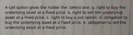 A call option gives the holder the: Select one: a. right to buy the underlying asset at a fixed price. b. right to sell the underlying asset at a fixed price. c. right to buy a put option. d. obligation to buy the underlying asset at a fixed price. e. obligation to sell the underlying asset at a fixed price.