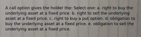 A call option gives the holder the: Select one: a. right to buy the underlying asset at a fixed price. b. right to sell the underlying asset at a fixed price. c. right to buy a put option. d. obligation to buy the underlying asset at a fixed price. e. obligation to sell the underlying asset at a fixed price.