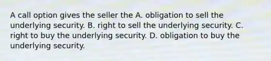 A call option gives the seller the A. obligation to sell the underlying security. B. right to sell the underlying security. C. right to buy the underlying security. D. obligation to buy the underlying security.