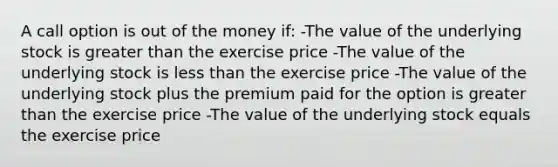 A call option is out of the money if: -The value of the underlying stock is <a href='https://www.questionai.com/knowledge/ktgHnBD4o3-greater-than' class='anchor-knowledge'>greater than</a> the exercise price -The value of the underlying stock is <a href='https://www.questionai.com/knowledge/k7BtlYpAMX-less-than' class='anchor-knowledge'>less than</a> the exercise price -The value of the underlying stock plus the premium paid for the option is greater than the exercise price -The value of the underlying stock equals the exercise price