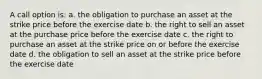 A call option is: a. the obligation to purchase an asset at the strike price before the exercise date b. the right to sell an asset at the purchase price before the exercise date c. the right to purchase an asset at the strike price on or before the exercise date d. the obligation to sell an asset at the strike price before the exercise date