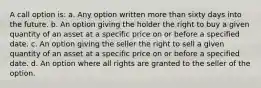 A call option is: a. Any option written more than sixty days into the future. b. An option giving the holder the right to buy a given quantity of an asset at a specific price on or before a specified date. c. An option giving the seller the right to sell a given quantity of an asset at a specific price on or before a specified date. d. An option where all rights are granted to the seller of the option.