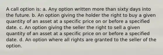 A call option is: a. Any option written more than sixty days into the future. b. An option giving the holder the right to buy a given quantity of an asset at a specific price on or before a specified date. c. An option giving the seller the right to sell a given quantity of an asset at a specific price on or before a specified date. d. An option where all rights are granted to the seller of the option.