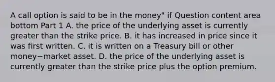 A call option is said to be in the​ money" if Question content area bottom Part 1 A. the price of the underlying asset is currently greater than the strike price. B. it has increased in price since it was first written. C. it is written on a Treasury bill or other money−market asset. D. the price of the underlying asset is currently greater than the strike price plus the option premium.