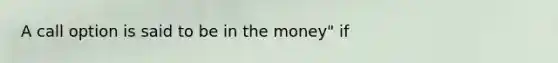 A call option is said to be in the​ money" if