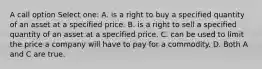 A call option Select one: A. is a right to buy a specified quantity of an asset at a specified price. B. is a right to sell a specified quantity of an asset at a specified price. C. can be used to limit the price a company will have to pay for a commodity. D. Both A and C are true.