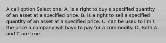 A call option Select one: A. is a right to buy a specified quantity of an asset at a specified price. B. is a right to sell a specified quantity of an asset at a specified price. C. can be used to limit the price a company will have to pay for a commodity. D. Both A and C are true.