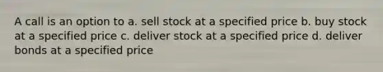 A call is an option to a. sell stock at a specified price b. buy stock at a specified price c. deliver stock at a specified price d. deliver bonds at a specified price