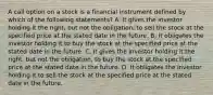 A call option on a stock is a financial instrument defined by which of the following​ statements? A. It gives the investor holding it the​ right, but not the​ obligation, to sell the stock at the specified price at the stated date in the future. B. It obligates the investor holding it to buy the stock at the specified price at the stated date in the future. C. It gives the investor holding it the​ right, but not the​ obligation, to buy the stock at the specified price at the stated date in the future. D. It obligates the investor holding it to sell the stock at the specified price at the stated date in the future.