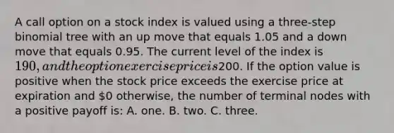 A call option on a stock index is valued using a three-step binomial tree with an up move that equals 1.05 and a down move that equals 0.95. The current level of the index is 190, and the option exercise price is200. If the option value is positive when the stock price exceeds the exercise price at expiration and 0 otherwise, the number of terminal nodes with a positive payoff is: A. one. B. two. C. three.